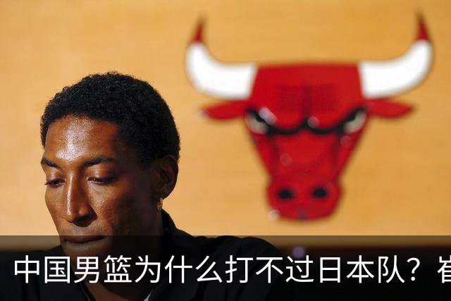中国男篮为什么打不过日本队？崔永熙毫不客气说出原因，说得实在